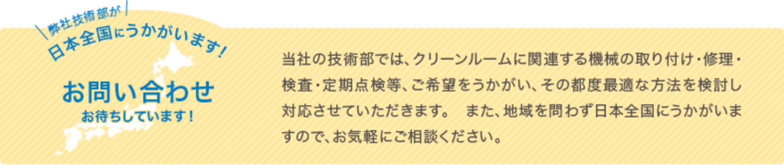 弊社技術部が日本全国にうかがいます お問い合わせお待ちしています！当社の技術部では、クリーンルームに関連する機械の取り付け・修理・検査・定期点検等、ご希望をうかがい、その都度最適な方法を検討し対応させていただきます。また、地域を問わず日本全国にうかがいますので、お気軽にご相談ください。