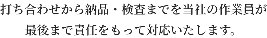 打ち合わせから納品・検査までを当社の作業員が最後まで責任をもって対応いたします。