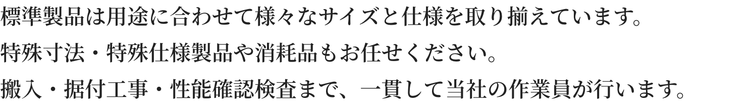 標準製品は用途に合わせて様々なサイズと仕様を取り揃えています。特殊寸法・特殊仕様製品や消耗品もお任せください。搬入・据付工事・性能確認検査まで、一貫して当社の作業員が行います。