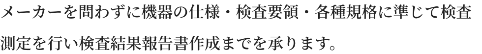 メーカーを問わずに機器の仕様・検査要領・各種規格に準じて検査測定を行い検査結果報告書作成までを承ります。