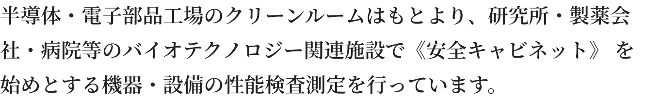 半導体・電子部品工場のクリーンルームはもとより、研究所・製薬会社・病院等のバイオテクノロジー関連施設で《安全キャビネット》 を始めとする機器・設備の性能検査測定を行っています。